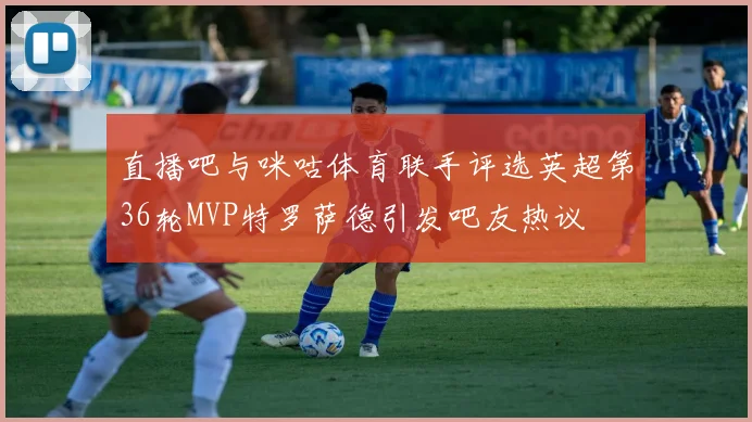直播吧与咪咕体育联手评选英超第36轮MVP特罗萨德引发吧友热议