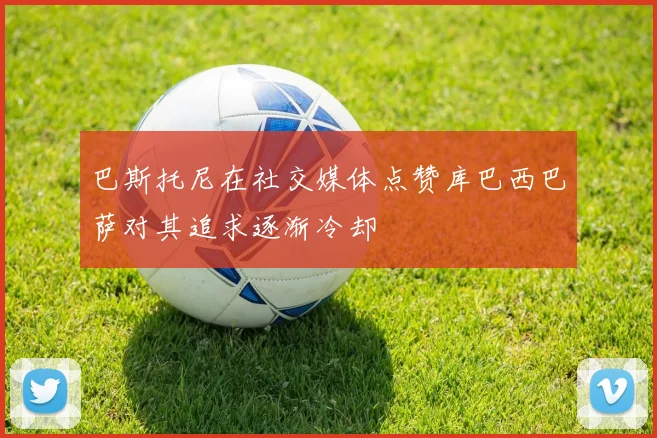 巴斯托尼在社交媒体点赞库巴西巴萨对其追求逐渐冷却