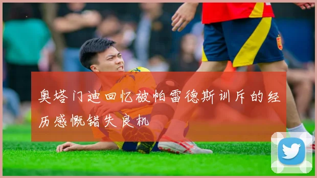 奥塔门迪回忆被帕雷德斯训斥的经历感慨错失良机