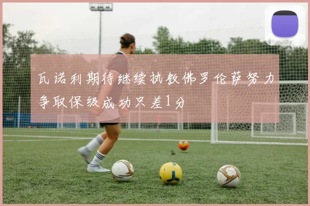 瓦诺利期待继续执教佛罗伦萨努力争取保级成功只差1分