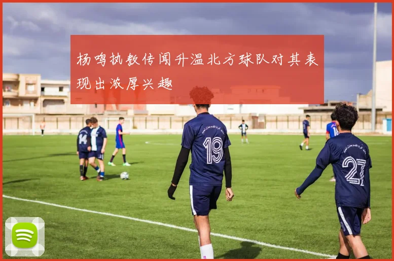 杨鸣执教传闻升温北方球队对其表现出浓厚兴趣