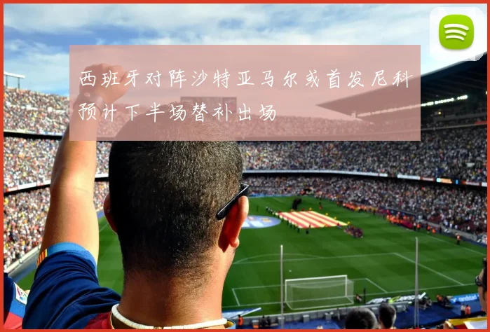 西班牙对阵沙特亚马尔或首发尼科预计下半场替补出场