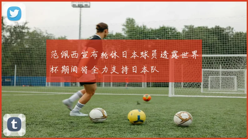 范佩西宣布轮休日本球员透露世界杯期间将全力支持日本队