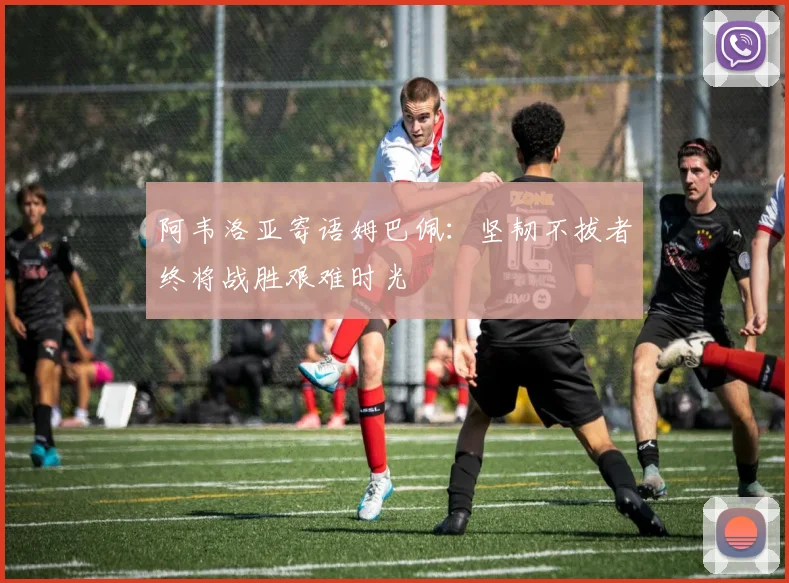 阿韦洛亚寄语姆巴佩：坚韧不拔者终将战胜艰难时光