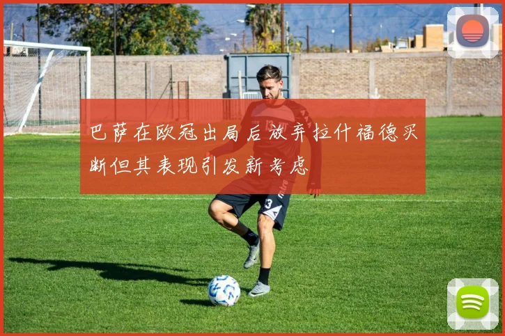 巴萨在欧冠出局后放弃拉什福德买断但其表现引发新考虑