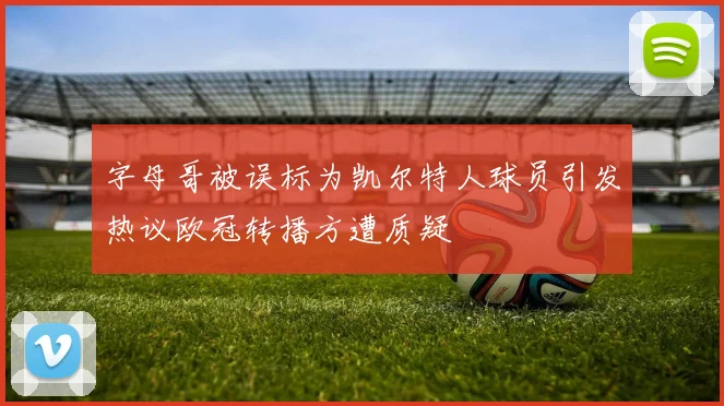 字母哥被误标为凯尔特人球员引发热议欧冠转播方遭质疑