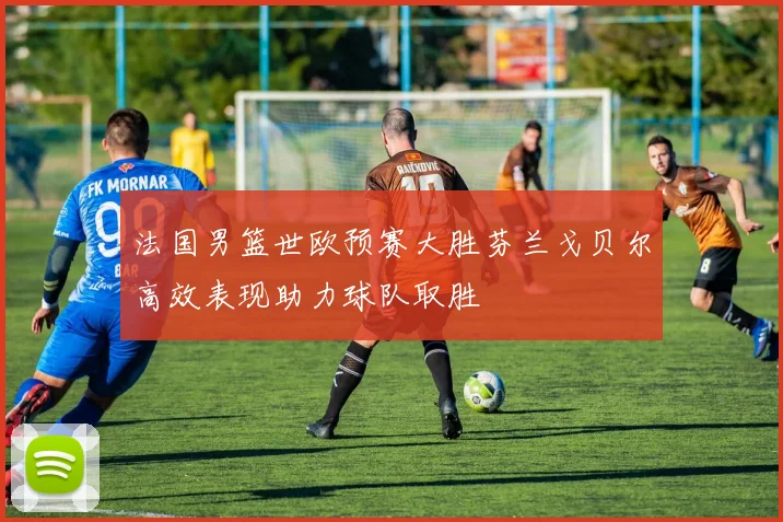法国男篮世欧预赛大胜芬兰戈贝尔高效表现助力球队取胜