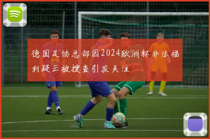 德国足协总部因2024欧洲杯非法福利疑云被搜查引发关注
