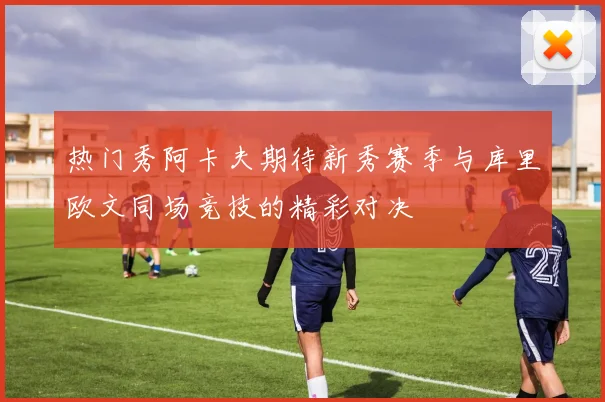 热门秀阿卡夫期待新秀赛季与库里欧文同场竞技的精彩对决